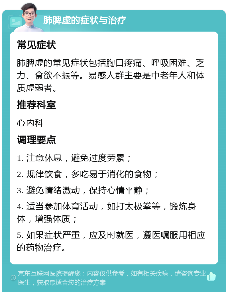 肺脾虚的症状与治疗 常见症状 肺脾虚的常见症状包括胸口疼痛、呼吸困难、乏力、食欲不振等。易感人群主要是中老年人和体质虚弱者。 推荐科室 心内科 调理要点 1. 注意休息，避免过度劳累； 2. 规律饮食，多吃易于消化的食物； 3. 避免情绪激动，保持心情平静； 4. 适当参加体育活动，如打太极拳等，锻炼身体，增强体质； 5. 如果症状严重，应及时就医，遵医嘱服用相应的药物治疗。