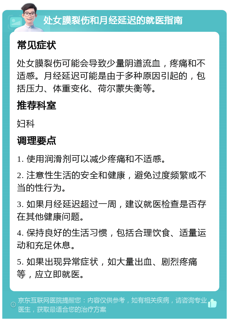 处女膜裂伤和月经延迟的就医指南 常见症状 处女膜裂伤可能会导致少量阴道流血，疼痛和不适感。月经延迟可能是由于多种原因引起的，包括压力、体重变化、荷尔蒙失衡等。 推荐科室 妇科 调理要点 1. 使用润滑剂可以减少疼痛和不适感。 2. 注意性生活的安全和健康，避免过度频繁或不当的性行为。 3. 如果月经延迟超过一周，建议就医检查是否存在其他健康问题。 4. 保持良好的生活习惯，包括合理饮食、适量运动和充足休息。 5. 如果出现异常症状，如大量出血、剧烈疼痛等，应立即就医。