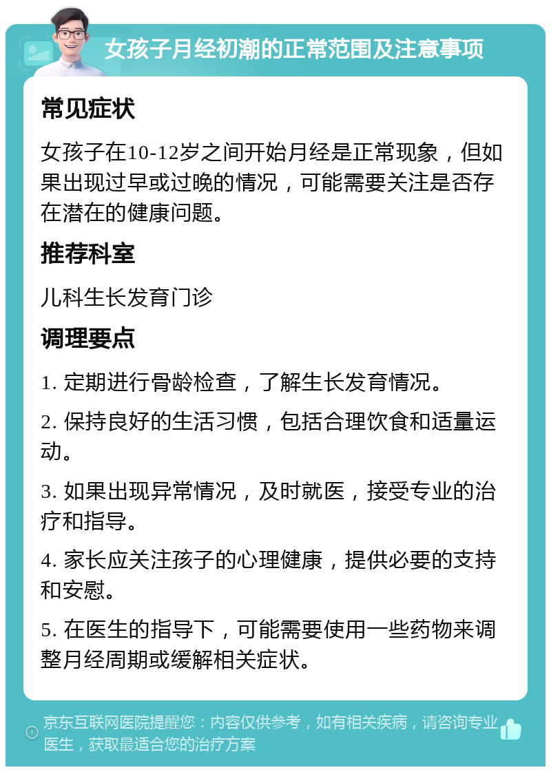 女孩子月经初潮的正常范围及注意事项 常见症状 女孩子在10-12岁之间开始月经是正常现象，但如果出现过早或过晚的情况，可能需要关注是否存在潜在的健康问题。 推荐科室 儿科生长发育门诊 调理要点 1. 定期进行骨龄检查，了解生长发育情况。 2. 保持良好的生活习惯，包括合理饮食和适量运动。 3. 如果出现异常情况，及时就医，接受专业的治疗和指导。 4. 家长应关注孩子的心理健康，提供必要的支持和安慰。 5. 在医生的指导下，可能需要使用一些药物来调整月经周期或缓解相关症状。