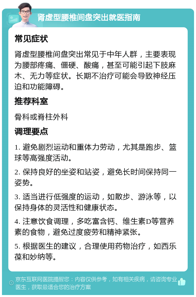 肾虚型腰椎间盘突出就医指南 常见症状 肾虚型腰椎间盘突出常见于中年人群，主要表现为腰部疼痛、僵硬、酸痛，甚至可能引起下肢麻木、无力等症状。长期不治疗可能会导致神经压迫和功能障碍。 推荐科室 骨科或脊柱外科 调理要点 1. 避免剧烈运动和重体力劳动，尤其是跑步、篮球等高强度活动。 2. 保持良好的坐姿和站姿，避免长时间保持同一姿势。 3. 适当进行低强度的运动，如散步、游泳等，以保持身体的灵活性和健康状态。 4. 注意饮食调理，多吃富含钙、维生素D等营养素的食物，避免过度疲劳和精神紧张。 5. 根据医生的建议，合理使用药物治疗，如西乐葆和妙纳等。