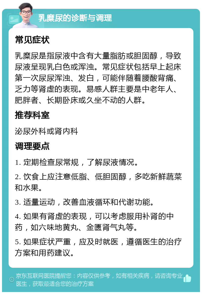 乳糜尿的诊断与调理 常见症状 乳糜尿是指尿液中含有大量脂肪或胆固醇，导致尿液呈现乳白色或浑浊。常见症状包括早上起床第一次尿尿浑浊、发白，可能伴随着腰酸背痛、乏力等肾虚的表现。易感人群主要是中老年人、肥胖者、长期卧床或久坐不动的人群。 推荐科室 泌尿外科或肾内科 调理要点 1. 定期检查尿常规，了解尿液情况。 2. 饮食上应注意低脂、低胆固醇，多吃新鲜蔬菜和水果。 3. 适量运动，改善血液循环和代谢功能。 4. 如果有肾虚的表现，可以考虑服用补肾的中药，如六味地黄丸、金匮肾气丸等。 5. 如果症状严重，应及时就医，遵循医生的治疗方案和用药建议。