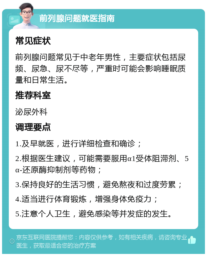 前列腺问题就医指南 常见症状 前列腺问题常见于中老年男性，主要症状包括尿频、尿急、尿不尽等，严重时可能会影响睡眠质量和日常生活。 推荐科室 泌尿外科 调理要点 1.及早就医，进行详细检查和确诊； 2.根据医生建议，可能需要服用α1受体阻滞剂、5α-还原酶抑制剂等药物； 3.保持良好的生活习惯，避免熬夜和过度劳累； 4.适当进行体育锻炼，增强身体免疫力； 5.注意个人卫生，避免感染等并发症的发生。