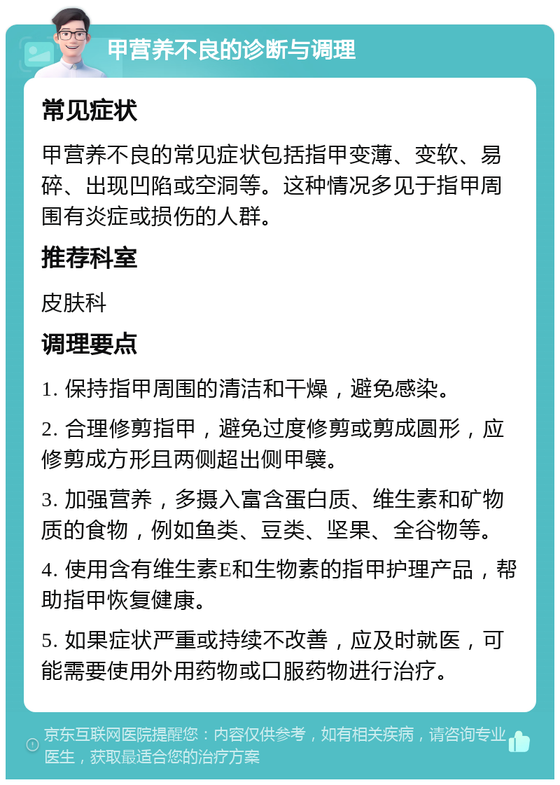 甲营养不良的诊断与调理 常见症状 甲营养不良的常见症状包括指甲变薄、变软、易碎、出现凹陷或空洞等。这种情况多见于指甲周围有炎症或损伤的人群。 推荐科室 皮肤科 调理要点 1. 保持指甲周围的清洁和干燥，避免感染。 2. 合理修剪指甲，避免过度修剪或剪成圆形，应修剪成方形且两侧超出侧甲襞。 3. 加强营养，多摄入富含蛋白质、维生素和矿物质的食物，例如鱼类、豆类、坚果、全谷物等。 4. 使用含有维生素E和生物素的指甲护理产品，帮助指甲恢复健康。 5. 如果症状严重或持续不改善，应及时就医，可能需要使用外用药物或口服药物进行治疗。