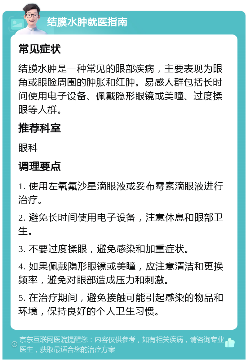 结膜水肿就医指南 常见症状 结膜水肿是一种常见的眼部疾病，主要表现为眼角或眼睑周围的肿胀和红肿。易感人群包括长时间使用电子设备、佩戴隐形眼镜或美瞳、过度揉眼等人群。 推荐科室 眼科 调理要点 1. 使用左氧氟沙星滴眼液或妥布霉素滴眼液进行治疗。 2. 避免长时间使用电子设备，注意休息和眼部卫生。 3. 不要过度揉眼，避免感染和加重症状。 4. 如果佩戴隐形眼镜或美瞳，应注意清洁和更换频率，避免对眼部造成压力和刺激。 5. 在治疗期间，避免接触可能引起感染的物品和环境，保持良好的个人卫生习惯。