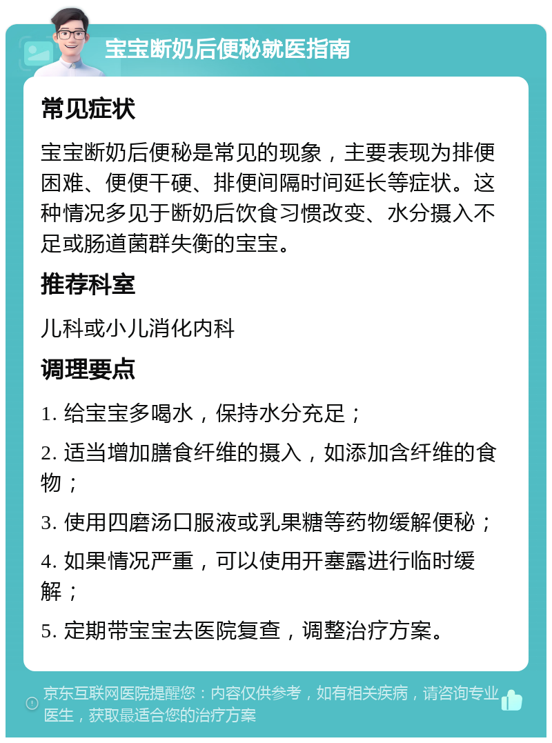 宝宝断奶后便秘就医指南 常见症状 宝宝断奶后便秘是常见的现象，主要表现为排便困难、便便干硬、排便间隔时间延长等症状。这种情况多见于断奶后饮食习惯改变、水分摄入不足或肠道菌群失衡的宝宝。 推荐科室 儿科或小儿消化内科 调理要点 1. 给宝宝多喝水，保持水分充足； 2. 适当增加膳食纤维的摄入，如添加含纤维的食物； 3. 使用四磨汤口服液或乳果糖等药物缓解便秘； 4. 如果情况严重，可以使用开塞露进行临时缓解； 5. 定期带宝宝去医院复查，调整治疗方案。