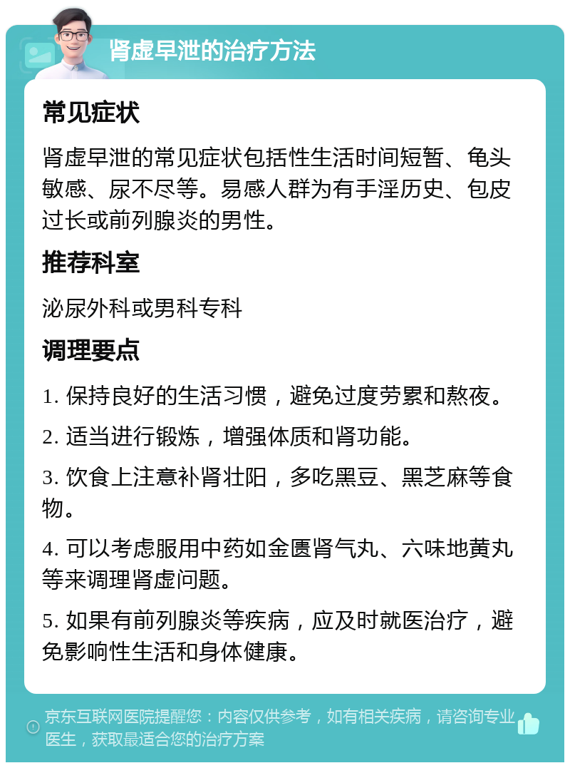 肾虚早泄的治疗方法 常见症状 肾虚早泄的常见症状包括性生活时间短暂、龟头敏感、尿不尽等。易感人群为有手淫历史、包皮过长或前列腺炎的男性。 推荐科室 泌尿外科或男科专科 调理要点 1. 保持良好的生活习惯，避免过度劳累和熬夜。 2. 适当进行锻炼，增强体质和肾功能。 3. 饮食上注意补肾壮阳，多吃黑豆、黑芝麻等食物。 4. 可以考虑服用中药如金匮肾气丸、六味地黄丸等来调理肾虚问题。 5. 如果有前列腺炎等疾病，应及时就医治疗，避免影响性生活和身体健康。