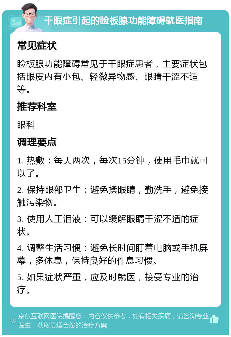 干眼症引起的睑板腺功能障碍就医指南 常见症状 睑板腺功能障碍常见于干眼症患者，主要症状包括眼皮内有小包、轻微异物感、眼睛干涩不适等。 推荐科室 眼科 调理要点 1. 热敷：每天两次，每次15分钟，使用毛巾就可以了。 2. 保持眼部卫生：避免揉眼睛，勤洗手，避免接触污染物。 3. 使用人工泪液：可以缓解眼睛干涩不适的症状。 4. 调整生活习惯：避免长时间盯着电脑或手机屏幕，多休息，保持良好的作息习惯。 5. 如果症状严重，应及时就医，接受专业的治疗。