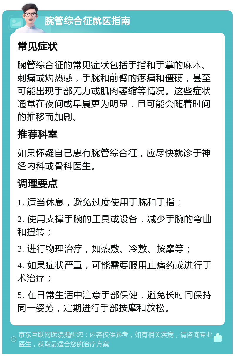 腕管综合征就医指南 常见症状 腕管综合征的常见症状包括手指和手掌的麻木、刺痛或灼热感，手腕和前臂的疼痛和僵硬，甚至可能出现手部无力或肌肉萎缩等情况。这些症状通常在夜间或早晨更为明显，且可能会随着时间的推移而加剧。 推荐科室 如果怀疑自己患有腕管综合征，应尽快就诊于神经内科或骨科医生。 调理要点 1. 适当休息，避免过度使用手腕和手指； 2. 使用支撑手腕的工具或设备，减少手腕的弯曲和扭转； 3. 进行物理治疗，如热敷、冷敷、按摩等； 4. 如果症状严重，可能需要服用止痛药或进行手术治疗； 5. 在日常生活中注意手部保健，避免长时间保持同一姿势，定期进行手部按摩和放松。