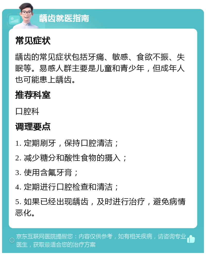 龋齿就医指南 常见症状 龋齿的常见症状包括牙痛、敏感、食欲不振、失眠等。易感人群主要是儿童和青少年，但成年人也可能患上龋齿。 推荐科室 口腔科 调理要点 1. 定期刷牙，保持口腔清洁； 2. 减少糖分和酸性食物的摄入； 3. 使用含氟牙膏； 4. 定期进行口腔检查和清洁； 5. 如果已经出现龋齿，及时进行治疗，避免病情恶化。