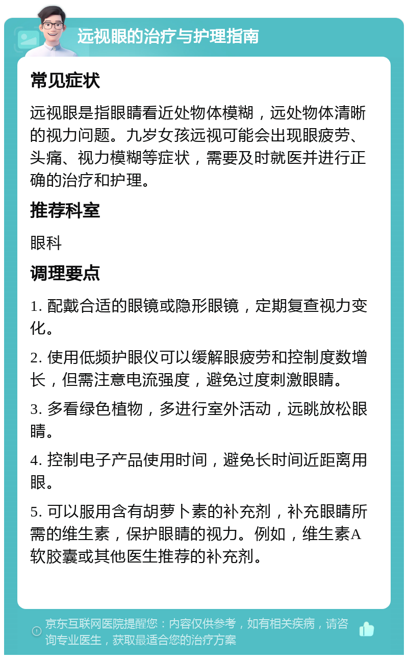 远视眼的治疗与护理指南 常见症状 远视眼是指眼睛看近处物体模糊，远处物体清晰的视力问题。九岁女孩远视可能会出现眼疲劳、头痛、视力模糊等症状，需要及时就医并进行正确的治疗和护理。 推荐科室 眼科 调理要点 1. 配戴合适的眼镜或隐形眼镜，定期复查视力变化。 2. 使用低频护眼仪可以缓解眼疲劳和控制度数增长，但需注意电流强度，避免过度刺激眼睛。 3. 多看绿色植物，多进行室外活动，远眺放松眼睛。 4. 控制电子产品使用时间，避免长时间近距离用眼。 5. 可以服用含有胡萝卜素的补充剂，补充眼睛所需的维生素，保护眼睛的视力。例如，维生素A软胶囊或其他医生推荐的补充剂。