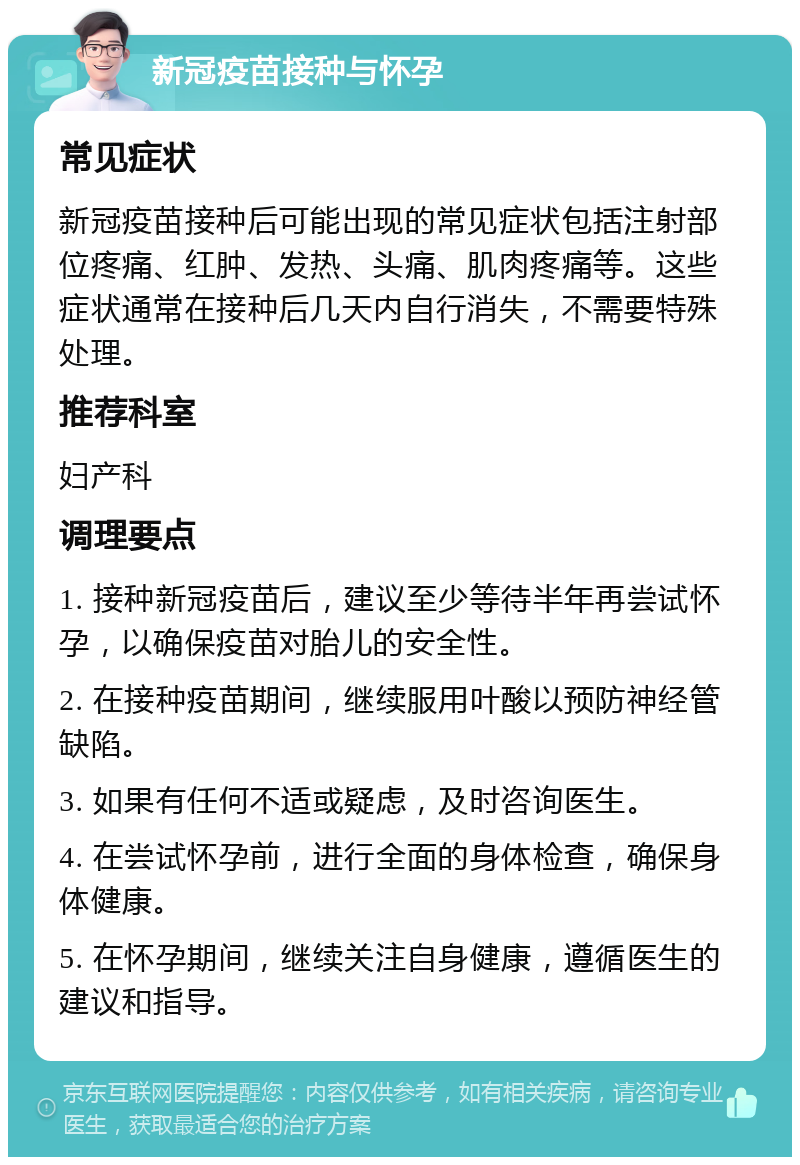 新冠疫苗接种与怀孕 常见症状 新冠疫苗接种后可能出现的常见症状包括注射部位疼痛、红肿、发热、头痛、肌肉疼痛等。这些症状通常在接种后几天内自行消失，不需要特殊处理。 推荐科室 妇产科 调理要点 1. 接种新冠疫苗后，建议至少等待半年再尝试怀孕，以确保疫苗对胎儿的安全性。 2. 在接种疫苗期间，继续服用叶酸以预防神经管缺陷。 3. 如果有任何不适或疑虑，及时咨询医生。 4. 在尝试怀孕前，进行全面的身体检查，确保身体健康。 5. 在怀孕期间，继续关注自身健康，遵循医生的建议和指导。