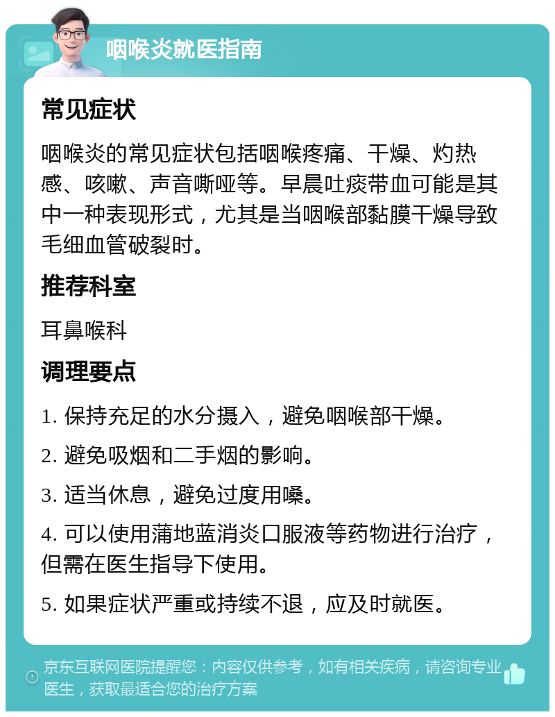 咽喉炎就医指南 常见症状 咽喉炎的常见症状包括咽喉疼痛、干燥、灼热感、咳嗽、声音嘶哑等。早晨吐痰带血可能是其中一种表现形式，尤其是当咽喉部黏膜干燥导致毛细血管破裂时。 推荐科室 耳鼻喉科 调理要点 1. 保持充足的水分摄入，避免咽喉部干燥。 2. 避免吸烟和二手烟的影响。 3. 适当休息，避免过度用嗓。 4. 可以使用蒲地蓝消炎口服液等药物进行治疗，但需在医生指导下使用。 5. 如果症状严重或持续不退，应及时就医。