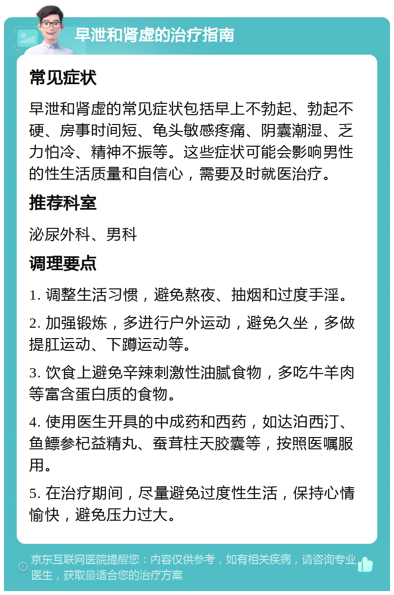 早泄和肾虚的治疗指南 常见症状 早泄和肾虚的常见症状包括早上不勃起、勃起不硬、房事时间短、龟头敏感疼痛、阴囊潮湿、乏力怕冷、精神不振等。这些症状可能会影响男性的性生活质量和自信心，需要及时就医治疗。 推荐科室 泌尿外科、男科 调理要点 1. 调整生活习惯，避免熬夜、抽烟和过度手淫。 2. 加强锻炼，多进行户外运动，避免久坐，多做提肛运动、下蹲运动等。 3. 饮食上避免辛辣刺激性油腻食物，多吃牛羊肉等富含蛋白质的食物。 4. 使用医生开具的中成药和西药，如达泊西汀、鱼鳔参杞益精丸、蚕茸柱天胶囊等，按照医嘱服用。 5. 在治疗期间，尽量避免过度性生活，保持心情愉快，避免压力过大。