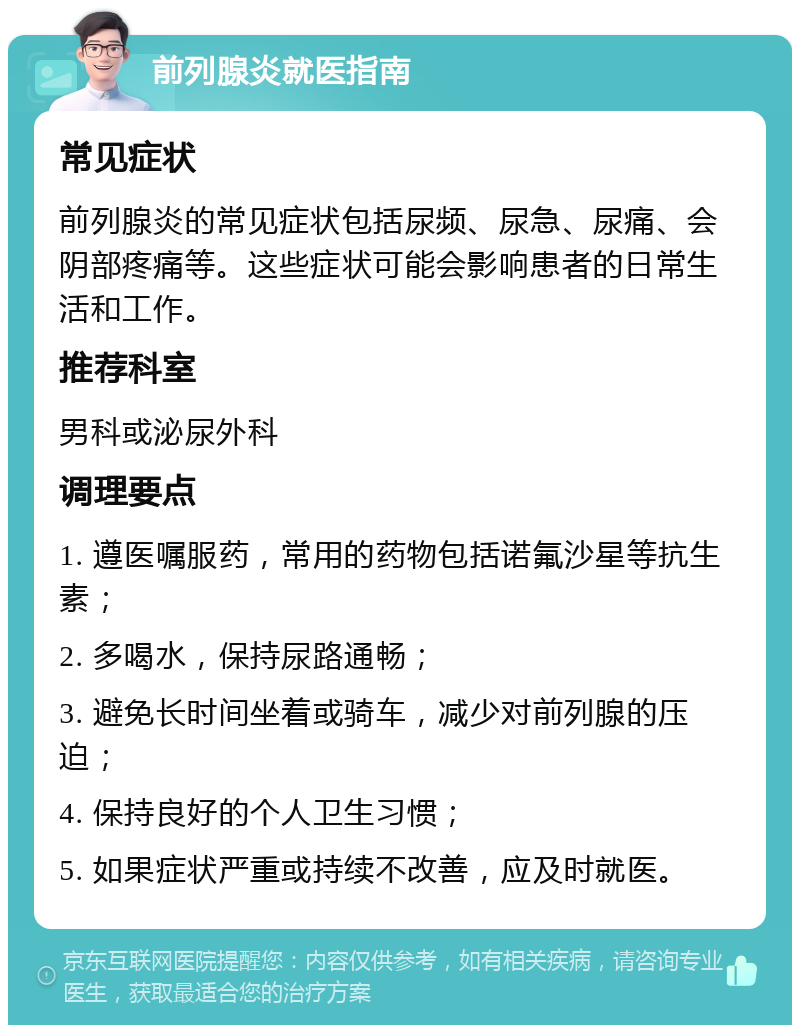 前列腺炎就医指南 常见症状 前列腺炎的常见症状包括尿频、尿急、尿痛、会阴部疼痛等。这些症状可能会影响患者的日常生活和工作。 推荐科室 男科或泌尿外科 调理要点 1. 遵医嘱服药，常用的药物包括诺氟沙星等抗生素； 2. 多喝水，保持尿路通畅； 3. 避免长时间坐着或骑车，减少对前列腺的压迫； 4. 保持良好的个人卫生习惯； 5. 如果症状严重或持续不改善，应及时就医。