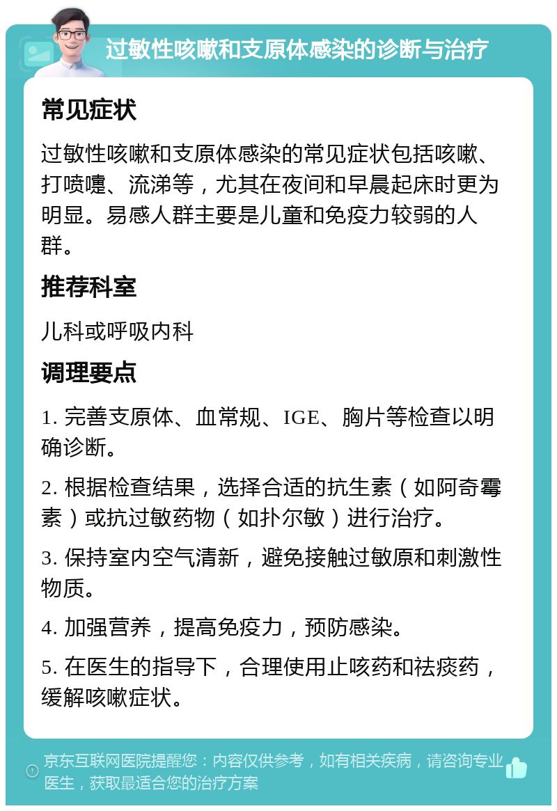 过敏性咳嗽和支原体感染的诊断与治疗 常见症状 过敏性咳嗽和支原体感染的常见症状包括咳嗽、打喷嚏、流涕等，尤其在夜间和早晨起床时更为明显。易感人群主要是儿童和免疫力较弱的人群。 推荐科室 儿科或呼吸内科 调理要点 1. 完善支原体、血常规、IGE、胸片等检查以明确诊断。 2. 根据检查结果，选择合适的抗生素（如阿奇霉素）或抗过敏药物（如扑尔敏）进行治疗。 3. 保持室内空气清新，避免接触过敏原和刺激性物质。 4. 加强营养，提高免疫力，预防感染。 5. 在医生的指导下，合理使用止咳药和祛痰药，缓解咳嗽症状。