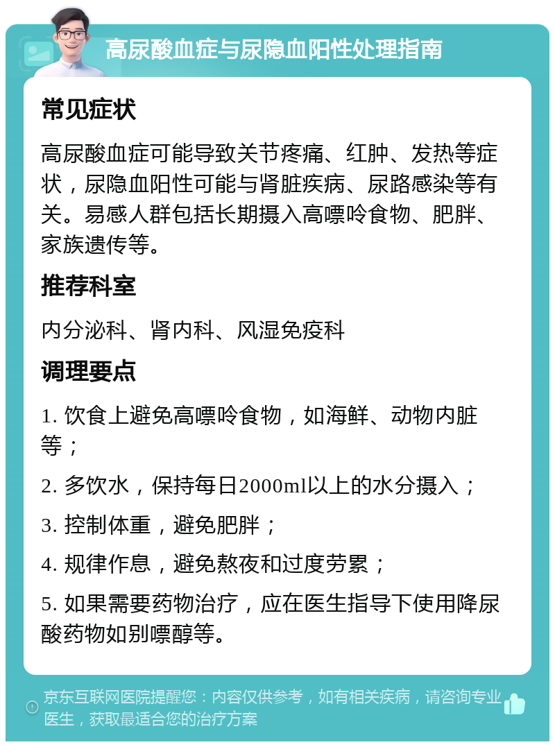 高尿酸血症与尿隐血阳性处理指南 常见症状 高尿酸血症可能导致关节疼痛、红肿、发热等症状，尿隐血阳性可能与肾脏疾病、尿路感染等有关。易感人群包括长期摄入高嘌呤食物、肥胖、家族遗传等。 推荐科室 内分泌科、肾内科、风湿免疫科 调理要点 1. 饮食上避免高嘌呤食物，如海鲜、动物内脏等； 2. 多饮水，保持每日2000ml以上的水分摄入； 3. 控制体重，避免肥胖； 4. 规律作息，避免熬夜和过度劳累； 5. 如果需要药物治疗，应在医生指导下使用降尿酸药物如别嘌醇等。