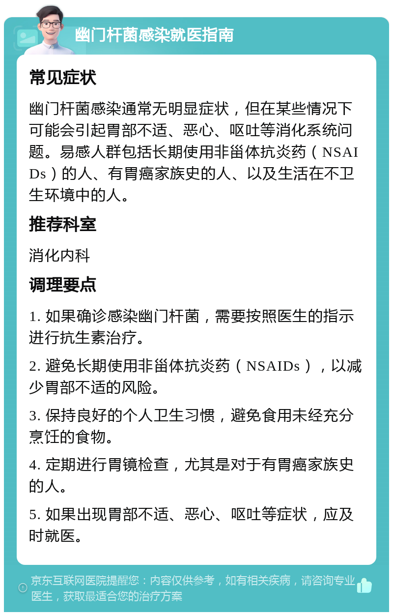 幽门杆菌感染就医指南 常见症状 幽门杆菌感染通常无明显症状，但在某些情况下可能会引起胃部不适、恶心、呕吐等消化系统问题。易感人群包括长期使用非甾体抗炎药（NSAIDs）的人、有胃癌家族史的人、以及生活在不卫生环境中的人。 推荐科室 消化内科 调理要点 1. 如果确诊感染幽门杆菌，需要按照医生的指示进行抗生素治疗。 2. 避免长期使用非甾体抗炎药（NSAIDs），以减少胃部不适的风险。 3. 保持良好的个人卫生习惯，避免食用未经充分烹饪的食物。 4. 定期进行胃镜检查，尤其是对于有胃癌家族史的人。 5. 如果出现胃部不适、恶心、呕吐等症状，应及时就医。