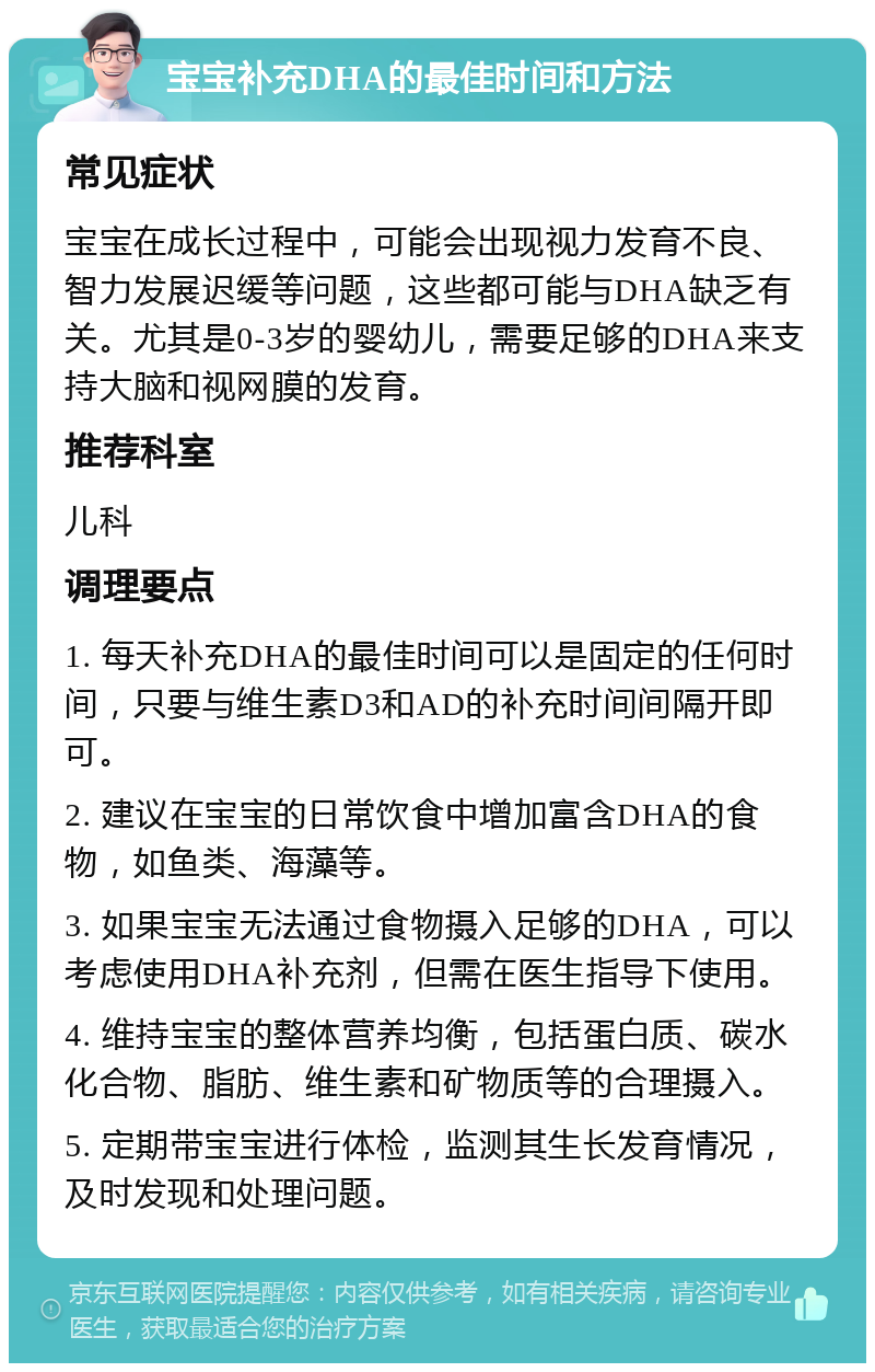 宝宝补充DHA的最佳时间和方法 常见症状 宝宝在成长过程中，可能会出现视力发育不良、智力发展迟缓等问题，这些都可能与DHA缺乏有关。尤其是0-3岁的婴幼儿，需要足够的DHA来支持大脑和视网膜的发育。 推荐科室 儿科 调理要点 1. 每天补充DHA的最佳时间可以是固定的任何时间，只要与维生素D3和AD的补充时间间隔开即可。 2. 建议在宝宝的日常饮食中增加富含DHA的食物，如鱼类、海藻等。 3. 如果宝宝无法通过食物摄入足够的DHA，可以考虑使用DHA补充剂，但需在医生指导下使用。 4. 维持宝宝的整体营养均衡，包括蛋白质、碳水化合物、脂肪、维生素和矿物质等的合理摄入。 5. 定期带宝宝进行体检，监测其生长发育情况，及时发现和处理问题。