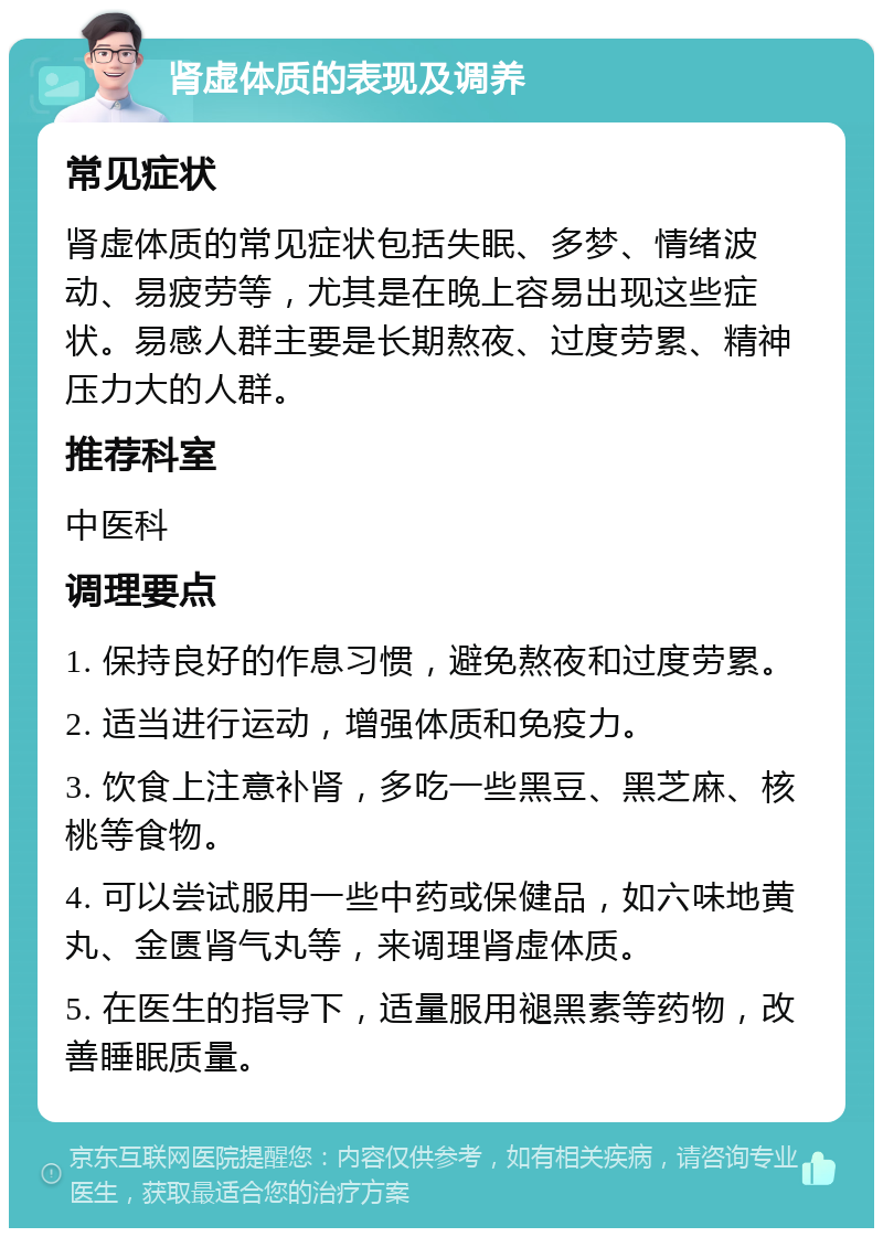 肾虚体质的表现及调养 常见症状 肾虚体质的常见症状包括失眠、多梦、情绪波动、易疲劳等，尤其是在晚上容易出现这些症状。易感人群主要是长期熬夜、过度劳累、精神压力大的人群。 推荐科室 中医科 调理要点 1. 保持良好的作息习惯，避免熬夜和过度劳累。 2. 适当进行运动，增强体质和免疫力。 3. 饮食上注意补肾，多吃一些黑豆、黑芝麻、核桃等食物。 4. 可以尝试服用一些中药或保健品，如六味地黄丸、金匮肾气丸等，来调理肾虚体质。 5. 在医生的指导下，适量服用褪黑素等药物，改善睡眠质量。