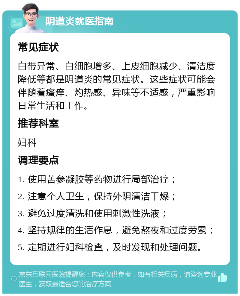 阴道炎就医指南 常见症状 白带异常、白细胞增多、上皮细胞减少、清洁度降低等都是阴道炎的常见症状。这些症状可能会伴随着瘙痒、灼热感、异味等不适感，严重影响日常生活和工作。 推荐科室 妇科 调理要点 1. 使用苦参凝胶等药物进行局部治疗； 2. 注意个人卫生，保持外阴清洁干燥； 3. 避免过度清洗和使用刺激性洗液； 4. 坚持规律的生活作息，避免熬夜和过度劳累； 5. 定期进行妇科检查，及时发现和处理问题。