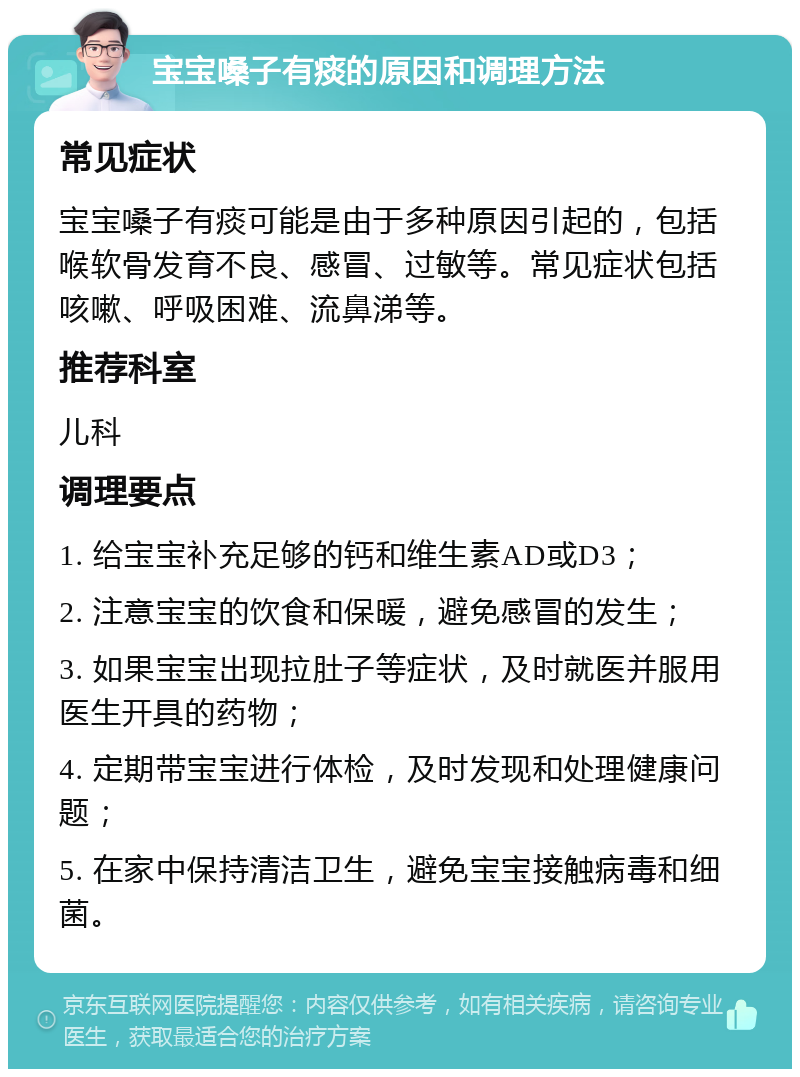 宝宝嗓子有痰的原因和调理方法 常见症状 宝宝嗓子有痰可能是由于多种原因引起的，包括喉软骨发育不良、感冒、过敏等。常见症状包括咳嗽、呼吸困难、流鼻涕等。 推荐科室 儿科 调理要点 1. 给宝宝补充足够的钙和维生素AD或D3； 2. 注意宝宝的饮食和保暖，避免感冒的发生； 3. 如果宝宝出现拉肚子等症状，及时就医并服用医生开具的药物； 4. 定期带宝宝进行体检，及时发现和处理健康问题； 5. 在家中保持清洁卫生，避免宝宝接触病毒和细菌。