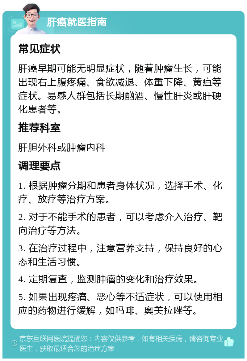 肝癌就医指南 常见症状 肝癌早期可能无明显症状，随着肿瘤生长，可能出现右上腹疼痛、食欲减退、体重下降、黄疸等症状。易感人群包括长期酗酒、慢性肝炎或肝硬化患者等。 推荐科室 肝胆外科或肿瘤内科 调理要点 1. 根据肿瘤分期和患者身体状况，选择手术、化疗、放疗等治疗方案。 2. 对于不能手术的患者，可以考虑介入治疗、靶向治疗等方法。 3. 在治疗过程中，注意营养支持，保持良好的心态和生活习惯。 4. 定期复查，监测肿瘤的变化和治疗效果。 5. 如果出现疼痛、恶心等不适症状，可以使用相应的药物进行缓解，如吗啡、奥美拉唑等。