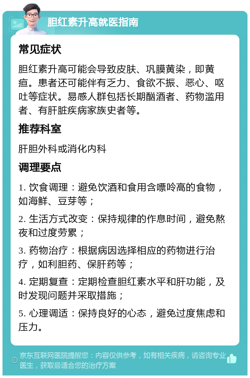 胆红素升高就医指南 常见症状 胆红素升高可能会导致皮肤、巩膜黄染，即黄疸。患者还可能伴有乏力、食欲不振、恶心、呕吐等症状。易感人群包括长期酗酒者、药物滥用者、有肝脏疾病家族史者等。 推荐科室 肝胆外科或消化内科 调理要点 1. 饮食调理：避免饮酒和食用含嘌呤高的食物，如海鲜、豆芽等； 2. 生活方式改变：保持规律的作息时间，避免熬夜和过度劳累； 3. 药物治疗：根据病因选择相应的药物进行治疗，如利胆药、保肝药等； 4. 定期复查：定期检查胆红素水平和肝功能，及时发现问题并采取措施； 5. 心理调适：保持良好的心态，避免过度焦虑和压力。