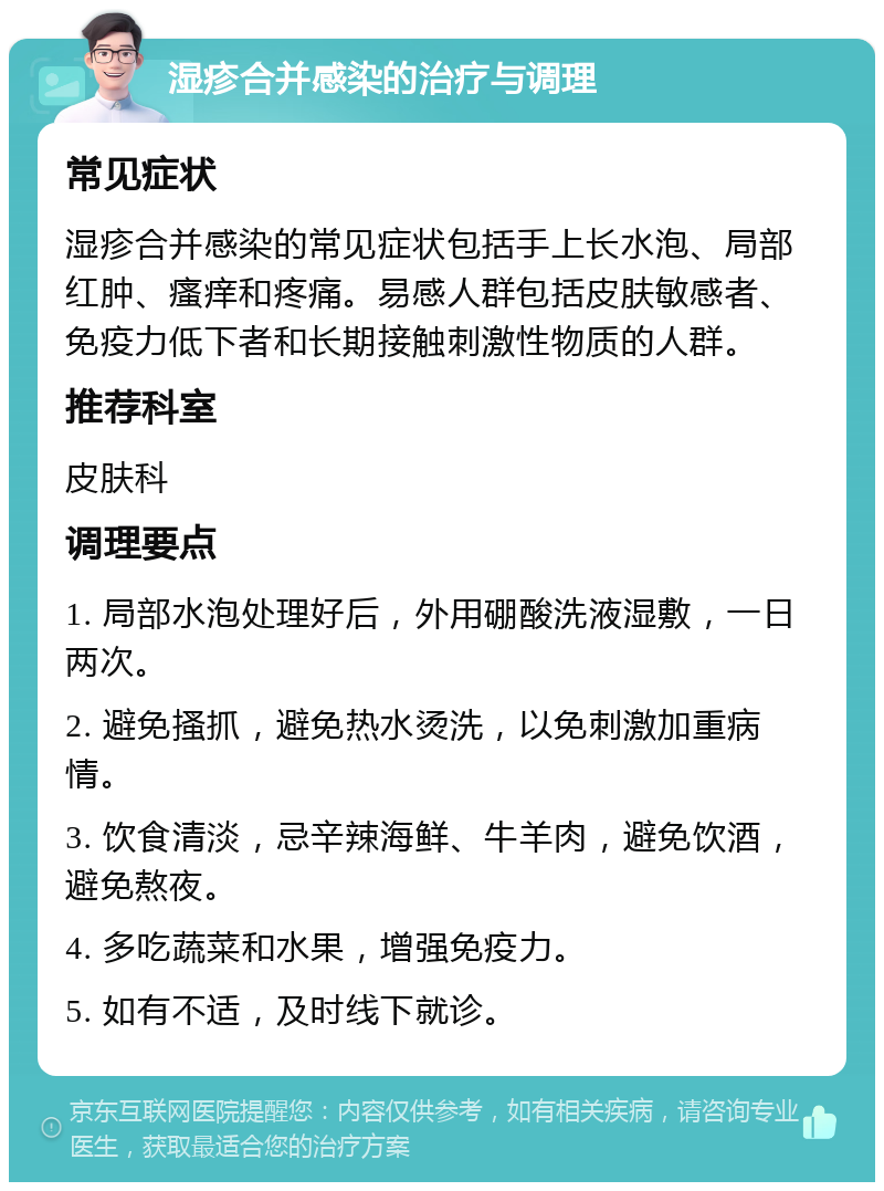 湿疹合并感染的治疗与调理 常见症状 湿疹合并感染的常见症状包括手上长水泡、局部红肿、瘙痒和疼痛。易感人群包括皮肤敏感者、免疫力低下者和长期接触刺激性物质的人群。 推荐科室 皮肤科 调理要点 1. 局部水泡处理好后，外用硼酸洗液湿敷，一日两次。 2. 避免搔抓，避免热水烫洗，以免刺激加重病情。 3. 饮食清淡，忌辛辣海鲜、牛羊肉，避免饮酒，避免熬夜。 4. 多吃蔬菜和水果，增强免疫力。 5. 如有不适，及时线下就诊。