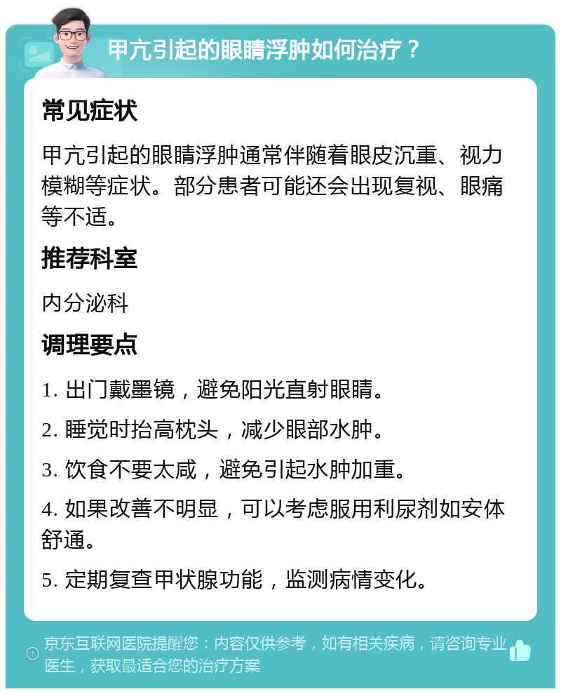 甲亢引起的眼睛浮肿如何治疗？ 常见症状 甲亢引起的眼睛浮肿通常伴随着眼皮沉重、视力模糊等症状。部分患者可能还会出现复视、眼痛等不适。 推荐科室 内分泌科 调理要点 1. 出门戴墨镜，避免阳光直射眼睛。 2. 睡觉时抬高枕头，减少眼部水肿。 3. 饮食不要太咸，避免引起水肿加重。 4. 如果改善不明显，可以考虑服用利尿剂如安体舒通。 5. 定期复查甲状腺功能，监测病情变化。