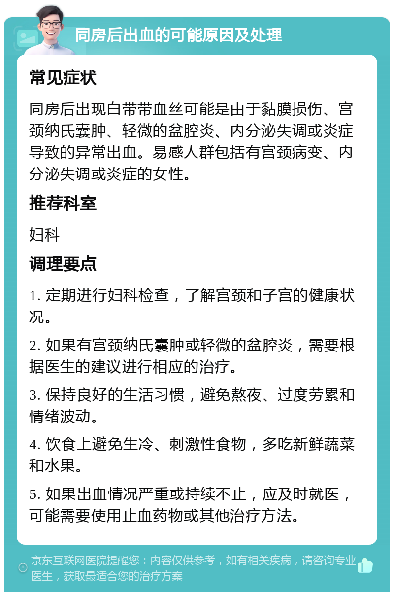 同房后出血的可能原因及处理 常见症状 同房后出现白带带血丝可能是由于黏膜损伤、宫颈纳氏囊肿、轻微的盆腔炎、内分泌失调或炎症导致的异常出血。易感人群包括有宫颈病变、内分泌失调或炎症的女性。 推荐科室 妇科 调理要点 1. 定期进行妇科检查，了解宫颈和子宫的健康状况。 2. 如果有宫颈纳氏囊肿或轻微的盆腔炎，需要根据医生的建议进行相应的治疗。 3. 保持良好的生活习惯，避免熬夜、过度劳累和情绪波动。 4. 饮食上避免生冷、刺激性食物，多吃新鲜蔬菜和水果。 5. 如果出血情况严重或持续不止，应及时就医，可能需要使用止血药物或其他治疗方法。