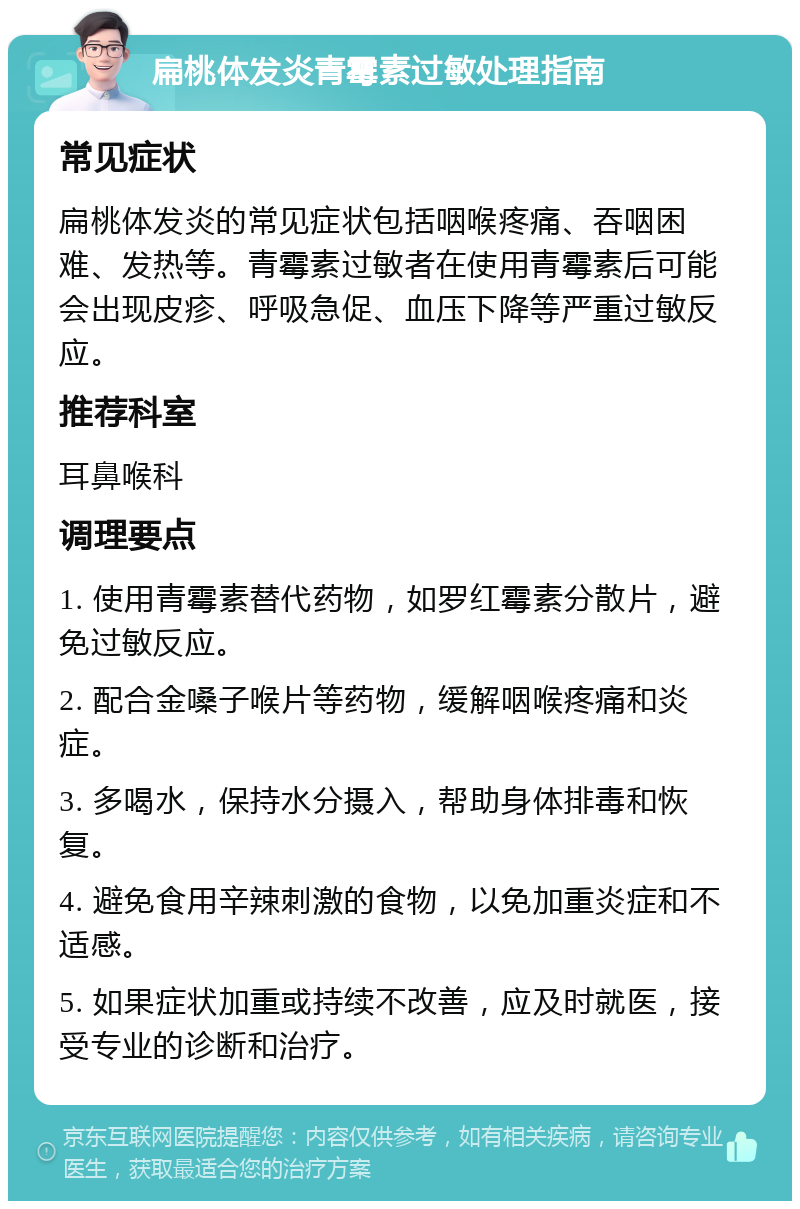 扁桃体发炎青霉素过敏处理指南 常见症状 扁桃体发炎的常见症状包括咽喉疼痛、吞咽困难、发热等。青霉素过敏者在使用青霉素后可能会出现皮疹、呼吸急促、血压下降等严重过敏反应。 推荐科室 耳鼻喉科 调理要点 1. 使用青霉素替代药物，如罗红霉素分散片，避免过敏反应。 2. 配合金嗓子喉片等药物，缓解咽喉疼痛和炎症。 3. 多喝水，保持水分摄入，帮助身体排毒和恢复。 4. 避免食用辛辣刺激的食物，以免加重炎症和不适感。 5. 如果症状加重或持续不改善，应及时就医，接受专业的诊断和治疗。