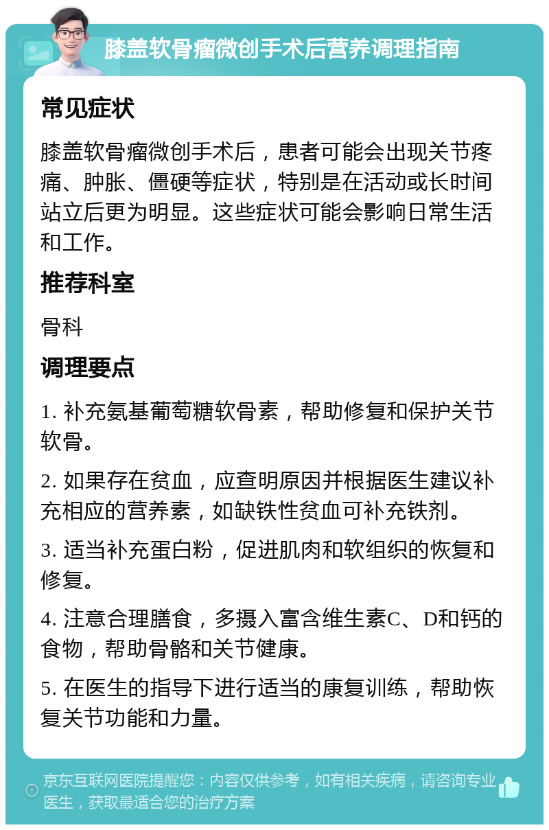 膝盖软骨瘤微创手术后营养调理指南 常见症状 膝盖软骨瘤微创手术后，患者可能会出现关节疼痛、肿胀、僵硬等症状，特别是在活动或长时间站立后更为明显。这些症状可能会影响日常生活和工作。 推荐科室 骨科 调理要点 1. 补充氨基葡萄糖软骨素，帮助修复和保护关节软骨。 2. 如果存在贫血，应查明原因并根据医生建议补充相应的营养素，如缺铁性贫血可补充铁剂。 3. 适当补充蛋白粉，促进肌肉和软组织的恢复和修复。 4. 注意合理膳食，多摄入富含维生素C、D和钙的食物，帮助骨骼和关节健康。 5. 在医生的指导下进行适当的康复训练，帮助恢复关节功能和力量。