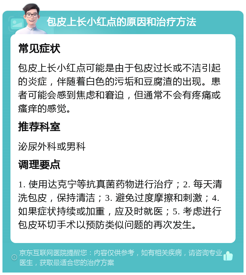 包皮上长小红点的原因和治疗方法 常见症状 包皮上长小红点可能是由于包皮过长或不洁引起的炎症，伴随着白色的污垢和豆腐渣的出现。患者可能会感到焦虑和窘迫，但通常不会有疼痛或瘙痒的感觉。 推荐科室 泌尿外科或男科 调理要点 1. 使用达克宁等抗真菌药物进行治疗；2. 每天清洗包皮，保持清洁；3. 避免过度摩擦和刺激；4. 如果症状持续或加重，应及时就医；5. 考虑进行包皮环切手术以预防类似问题的再次发生。