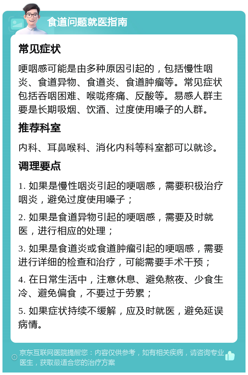 食道问题就医指南 常见症状 哽咽感可能是由多种原因引起的，包括慢性咽炎、食道异物、食道炎、食道肿瘤等。常见症状包括吞咽困难、喉咙疼痛、反酸等。易感人群主要是长期吸烟、饮酒、过度使用嗓子的人群。 推荐科室 内科、耳鼻喉科、消化内科等科室都可以就诊。 调理要点 1. 如果是慢性咽炎引起的哽咽感，需要积极治疗咽炎，避免过度使用嗓子； 2. 如果是食道异物引起的哽咽感，需要及时就医，进行相应的处理； 3. 如果是食道炎或食道肿瘤引起的哽咽感，需要进行详细的检查和治疗，可能需要手术干预； 4. 在日常生活中，注意休息、避免熬夜、少食生冷、避免偏食，不要过于劳累； 5. 如果症状持续不缓解，应及时就医，避免延误病情。