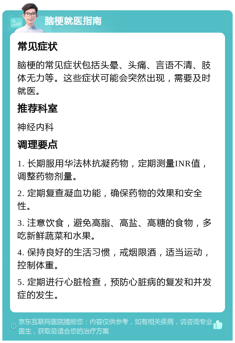 脑梗就医指南 常见症状 脑梗的常见症状包括头晕、头痛、言语不清、肢体无力等。这些症状可能会突然出现，需要及时就医。 推荐科室 神经内科 调理要点 1. 长期服用华法林抗凝药物，定期测量INR值，调整药物剂量。 2. 定期复查凝血功能，确保药物的效果和安全性。 3. 注意饮食，避免高脂、高盐、高糖的食物，多吃新鲜蔬菜和水果。 4. 保持良好的生活习惯，戒烟限酒，适当运动，控制体重。 5. 定期进行心脏检查，预防心脏病的复发和并发症的发生。