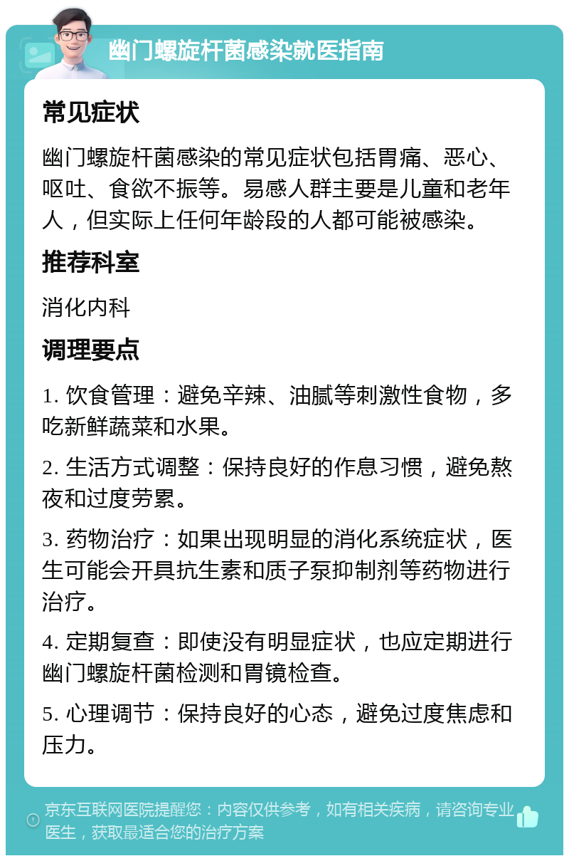 幽门螺旋杆菌感染就医指南 常见症状 幽门螺旋杆菌感染的常见症状包括胃痛、恶心、呕吐、食欲不振等。易感人群主要是儿童和老年人，但实际上任何年龄段的人都可能被感染。 推荐科室 消化内科 调理要点 1. 饮食管理：避免辛辣、油腻等刺激性食物，多吃新鲜蔬菜和水果。 2. 生活方式调整：保持良好的作息习惯，避免熬夜和过度劳累。 3. 药物治疗：如果出现明显的消化系统症状，医生可能会开具抗生素和质子泵抑制剂等药物进行治疗。 4. 定期复查：即使没有明显症状，也应定期进行幽门螺旋杆菌检测和胃镜检查。 5. 心理调节：保持良好的心态，避免过度焦虑和压力。