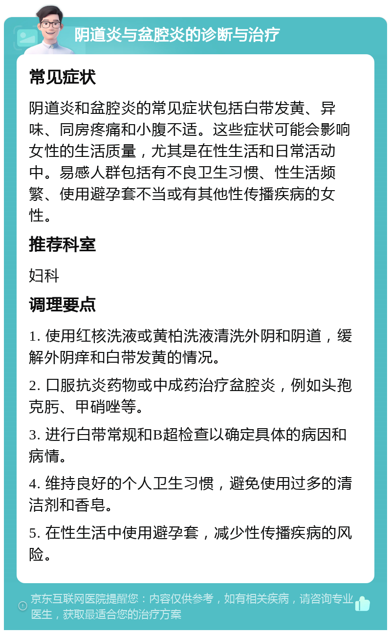 阴道炎与盆腔炎的诊断与治疗 常见症状 阴道炎和盆腔炎的常见症状包括白带发黄、异味、同房疼痛和小腹不适。这些症状可能会影响女性的生活质量，尤其是在性生活和日常活动中。易感人群包括有不良卫生习惯、性生活频繁、使用避孕套不当或有其他性传播疾病的女性。 推荐科室 妇科 调理要点 1. 使用红核洗液或黄柏洗液清洗外阴和阴道，缓解外阴痒和白带发黄的情况。 2. 口服抗炎药物或中成药治疗盆腔炎，例如头孢克肟、甲硝唑等。 3. 进行白带常规和B超检查以确定具体的病因和病情。 4. 维持良好的个人卫生习惯，避免使用过多的清洁剂和香皂。 5. 在性生活中使用避孕套，减少性传播疾病的风险。