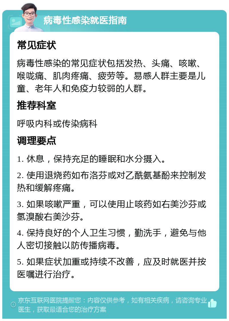 病毒性感染就医指南 常见症状 病毒性感染的常见症状包括发热、头痛、咳嗽、喉咙痛、肌肉疼痛、疲劳等。易感人群主要是儿童、老年人和免疫力较弱的人群。 推荐科室 呼吸内科或传染病科 调理要点 1. 休息，保持充足的睡眠和水分摄入。 2. 使用退烧药如布洛芬或对乙酰氨基酚来控制发热和缓解疼痛。 3. 如果咳嗽严重，可以使用止咳药如右美沙芬或氢溴酸右美沙芬。 4. 保持良好的个人卫生习惯，勤洗手，避免与他人密切接触以防传播病毒。 5. 如果症状加重或持续不改善，应及时就医并按医嘱进行治疗。