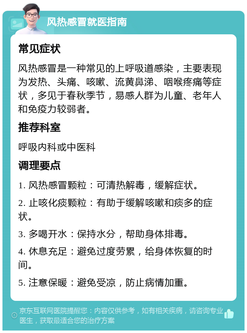 风热感冒就医指南 常见症状 风热感冒是一种常见的上呼吸道感染，主要表现为发热、头痛、咳嗽、流黄鼻涕、咽喉疼痛等症状，多见于春秋季节，易感人群为儿童、老年人和免疫力较弱者。 推荐科室 呼吸内科或中医科 调理要点 1. 风热感冒颗粒：可清热解毒，缓解症状。 2. 止咳化痰颗粒：有助于缓解咳嗽和痰多的症状。 3. 多喝开水：保持水分，帮助身体排毒。 4. 休息充足：避免过度劳累，给身体恢复的时间。 5. 注意保暖：避免受凉，防止病情加重。