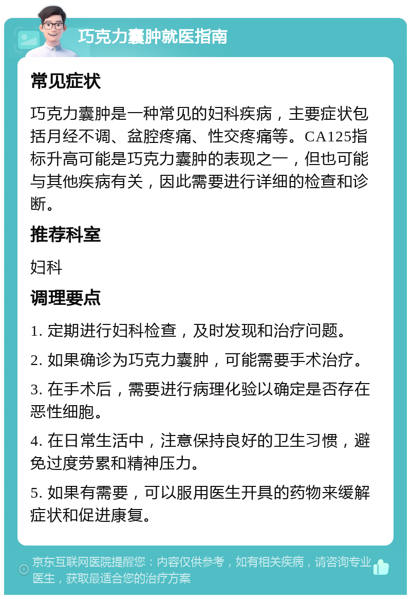 巧克力囊肿就医指南 常见症状 巧克力囊肿是一种常见的妇科疾病，主要症状包括月经不调、盆腔疼痛、性交疼痛等。CA125指标升高可能是巧克力囊肿的表现之一，但也可能与其他疾病有关，因此需要进行详细的检查和诊断。 推荐科室 妇科 调理要点 1. 定期进行妇科检查，及时发现和治疗问题。 2. 如果确诊为巧克力囊肿，可能需要手术治疗。 3. 在手术后，需要进行病理化验以确定是否存在恶性细胞。 4. 在日常生活中，注意保持良好的卫生习惯，避免过度劳累和精神压力。 5. 如果有需要，可以服用医生开具的药物来缓解症状和促进康复。