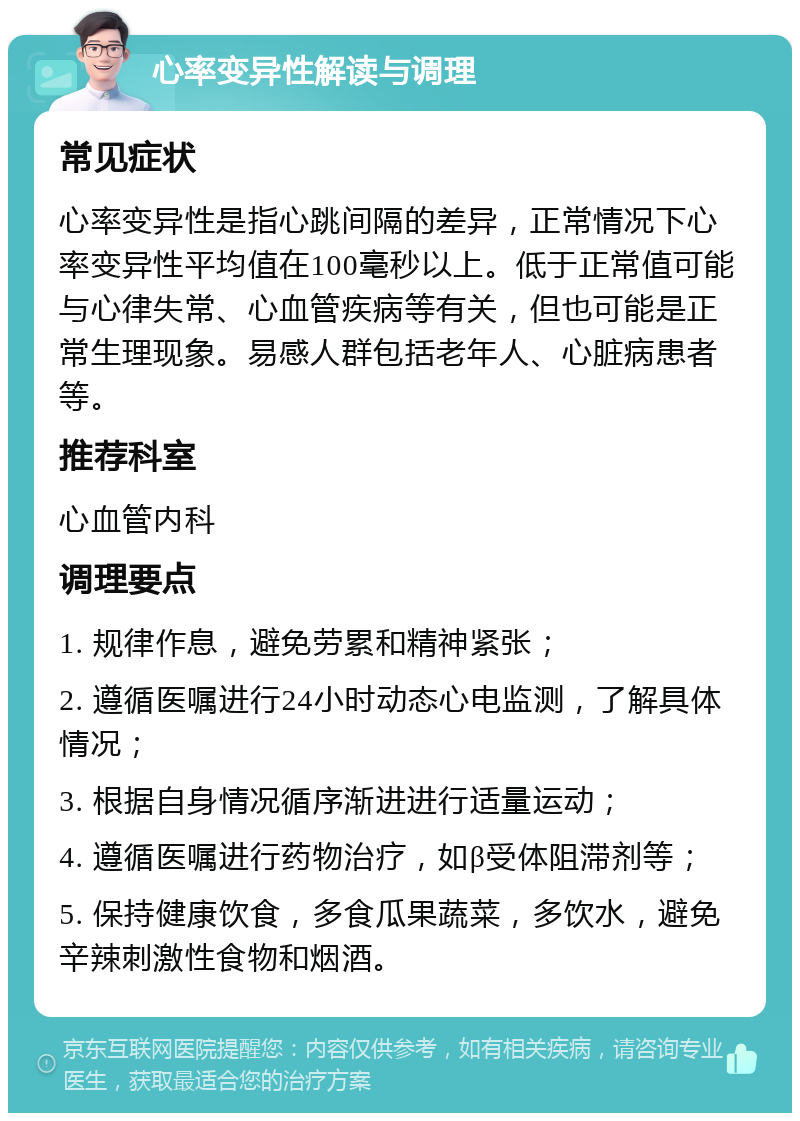 心率变异性解读与调理 常见症状 心率变异性是指心跳间隔的差异，正常情况下心率变异性平均值在100毫秒以上。低于正常值可能与心律失常、心血管疾病等有关，但也可能是正常生理现象。易感人群包括老年人、心脏病患者等。 推荐科室 心血管内科 调理要点 1. 规律作息，避免劳累和精神紧张； 2. 遵循医嘱进行24小时动态心电监测，了解具体情况； 3. 根据自身情况循序渐进进行适量运动； 4. 遵循医嘱进行药物治疗，如β受体阻滞剂等； 5. 保持健康饮食，多食瓜果蔬菜，多饮水，避免辛辣刺激性食物和烟酒。