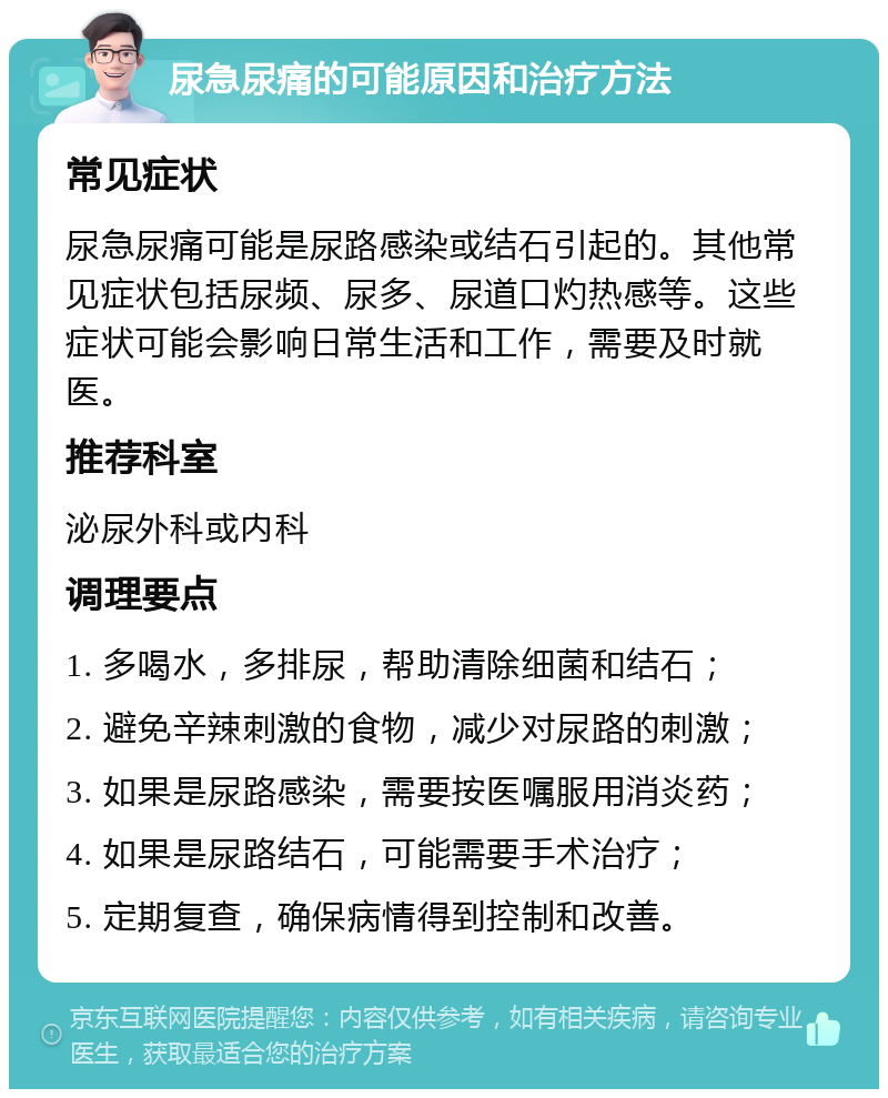 尿急尿痛的可能原因和治疗方法 常见症状 尿急尿痛可能是尿路感染或结石引起的。其他常见症状包括尿频、尿多、尿道口灼热感等。这些症状可能会影响日常生活和工作，需要及时就医。 推荐科室 泌尿外科或内科 调理要点 1. 多喝水，多排尿，帮助清除细菌和结石； 2. 避免辛辣刺激的食物，减少对尿路的刺激； 3. 如果是尿路感染，需要按医嘱服用消炎药； 4. 如果是尿路结石，可能需要手术治疗； 5. 定期复查，确保病情得到控制和改善。