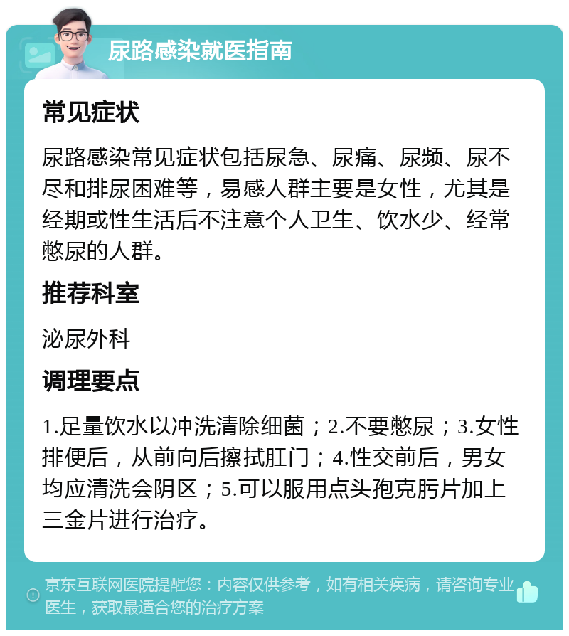 尿路感染就医指南 常见症状 尿路感染常见症状包括尿急、尿痛、尿频、尿不尽和排尿困难等，易感人群主要是女性，尤其是经期或性生活后不注意个人卫生、饮水少、经常憋尿的人群。 推荐科室 泌尿外科 调理要点 1.足量饮水以冲洗清除细菌；2.不要憋尿；3.女性排便后，从前向后擦拭肛门；4.性交前后，男女均应清洗会阴区；5.可以服用点头孢克肟片加上三金片进行治疗。