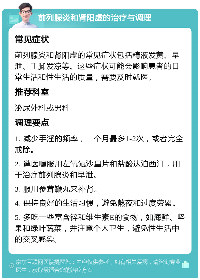 前列腺炎和肾阳虚的治疗与调理 常见症状 前列腺炎和肾阳虚的常见症状包括精液发黄、早泄、手脚发凉等。这些症状可能会影响患者的日常生活和性生活的质量，需要及时就医。 推荐科室 泌尿外科或男科 调理要点 1. 减少手淫的频率，一个月最多1-2次，或者完全戒除。 2. 遵医嘱服用左氧氟沙星片和盐酸达泊西汀，用于治疗前列腺炎和早泄。 3. 服用参茸鞭丸来补肾。 4. 保持良好的生活习惯，避免熬夜和过度劳累。 5. 多吃一些富含锌和维生素E的食物，如海鲜、坚果和绿叶蔬菜，并注意个人卫生，避免性生活中的交叉感染。