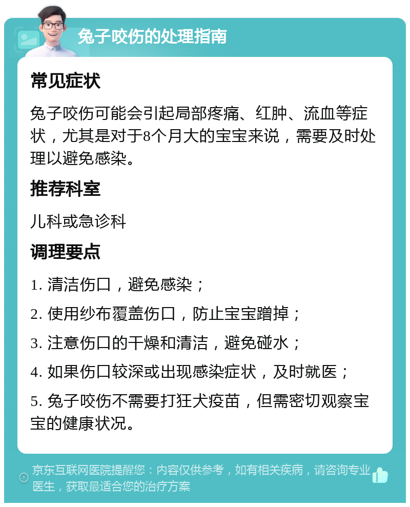 兔子咬伤的处理指南 常见症状 兔子咬伤可能会引起局部疼痛、红肿、流血等症状，尤其是对于8个月大的宝宝来说，需要及时处理以避免感染。 推荐科室 儿科或急诊科 调理要点 1. 清洁伤口，避免感染； 2. 使用纱布覆盖伤口，防止宝宝蹭掉； 3. 注意伤口的干燥和清洁，避免碰水； 4. 如果伤口较深或出现感染症状，及时就医； 5. 兔子咬伤不需要打狂犬疫苗，但需密切观察宝宝的健康状况。