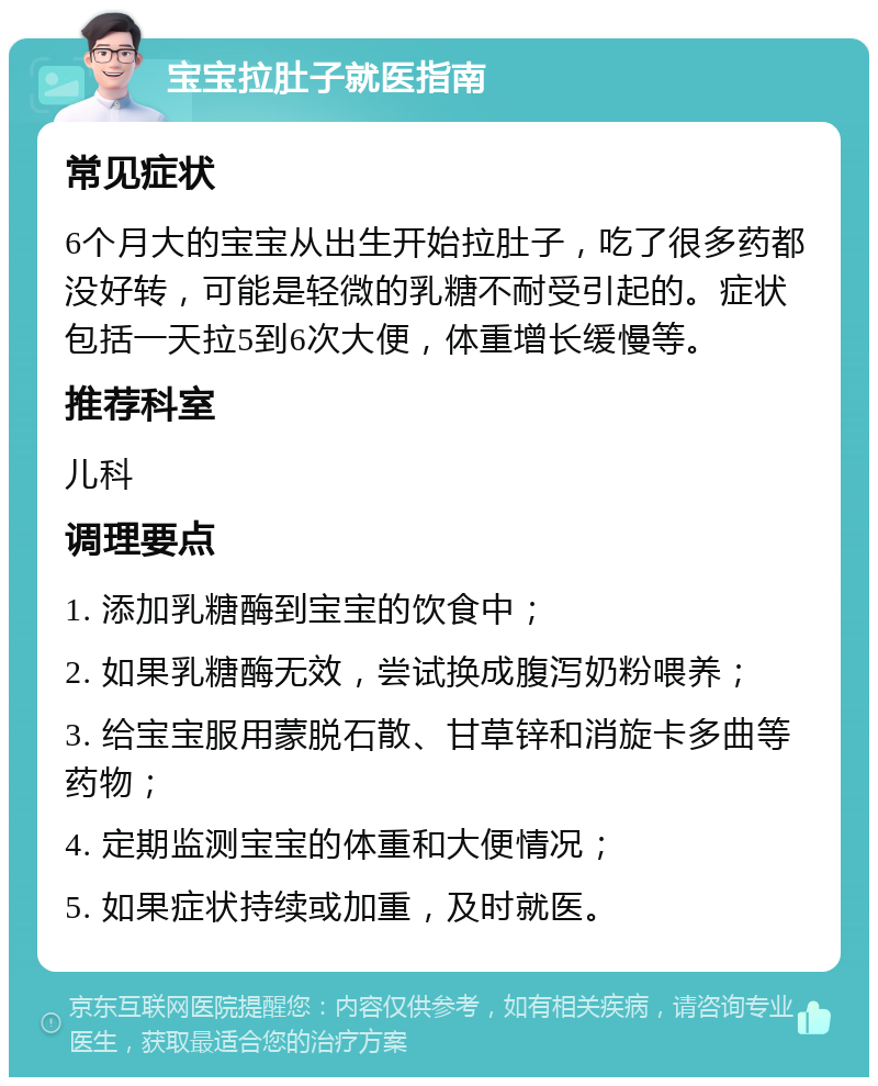 宝宝拉肚子就医指南 常见症状 6个月大的宝宝从出生开始拉肚子，吃了很多药都没好转，可能是轻微的乳糖不耐受引起的。症状包括一天拉5到6次大便，体重增长缓慢等。 推荐科室 儿科 调理要点 1. 添加乳糖酶到宝宝的饮食中； 2. 如果乳糖酶无效，尝试换成腹泻奶粉喂养； 3. 给宝宝服用蒙脱石散、甘草锌和消旋卡多曲等药物； 4. 定期监测宝宝的体重和大便情况； 5. 如果症状持续或加重，及时就医。