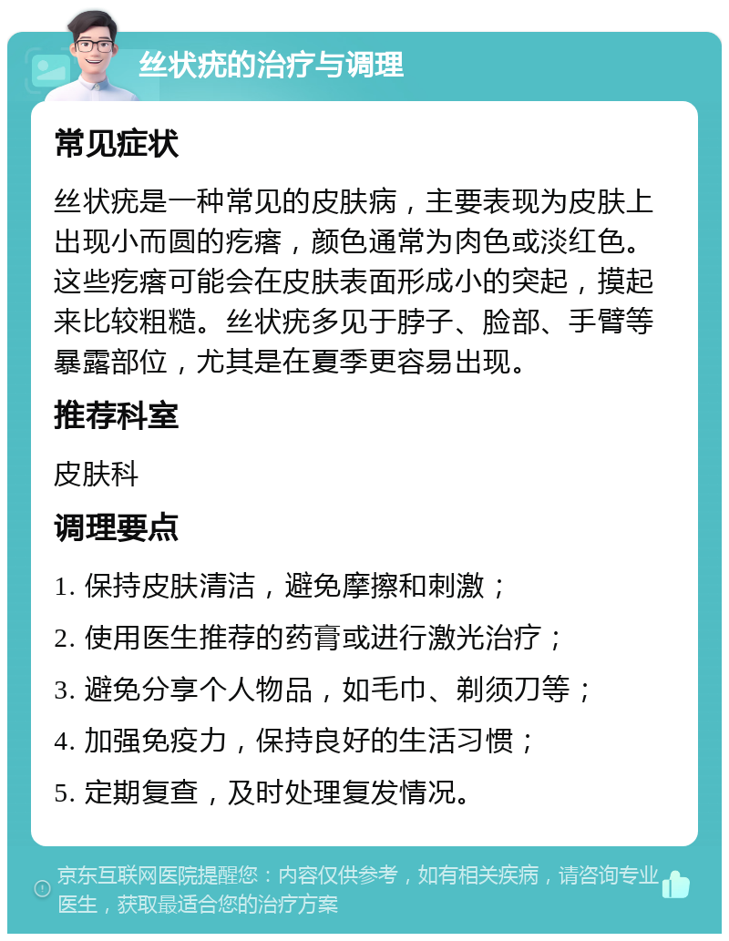 丝状疣的治疗与调理 常见症状 丝状疣是一种常见的皮肤病，主要表现为皮肤上出现小而圆的疙瘩，颜色通常为肉色或淡红色。这些疙瘩可能会在皮肤表面形成小的突起，摸起来比较粗糙。丝状疣多见于脖子、脸部、手臂等暴露部位，尤其是在夏季更容易出现。 推荐科室 皮肤科 调理要点 1. 保持皮肤清洁，避免摩擦和刺激； 2. 使用医生推荐的药膏或进行激光治疗； 3. 避免分享个人物品，如毛巾、剃须刀等； 4. 加强免疫力，保持良好的生活习惯； 5. 定期复查，及时处理复发情况。