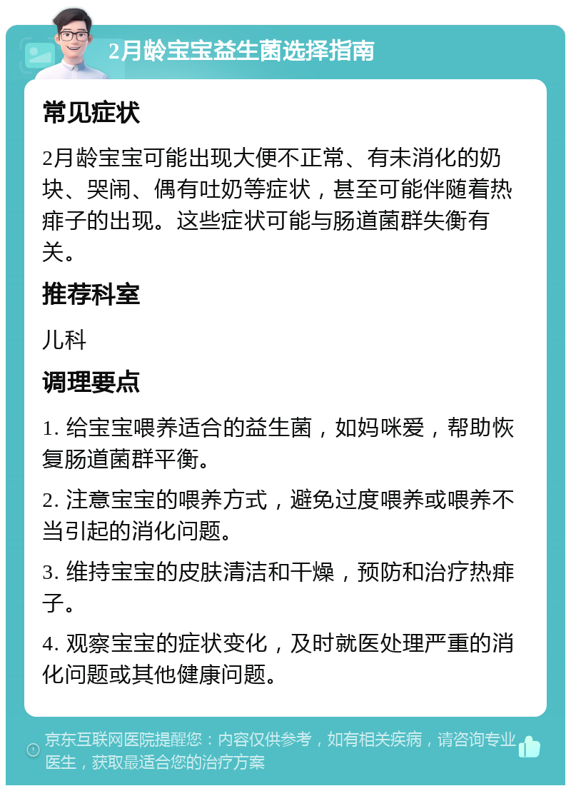 2月龄宝宝益生菌选择指南 常见症状 2月龄宝宝可能出现大便不正常、有未消化的奶块、哭闹、偶有吐奶等症状，甚至可能伴随着热痱子的出现。这些症状可能与肠道菌群失衡有关。 推荐科室 儿科 调理要点 1. 给宝宝喂养适合的益生菌，如妈咪爱，帮助恢复肠道菌群平衡。 2. 注意宝宝的喂养方式，避免过度喂养或喂养不当引起的消化问题。 3. 维持宝宝的皮肤清洁和干燥，预防和治疗热痱子。 4. 观察宝宝的症状变化，及时就医处理严重的消化问题或其他健康问题。