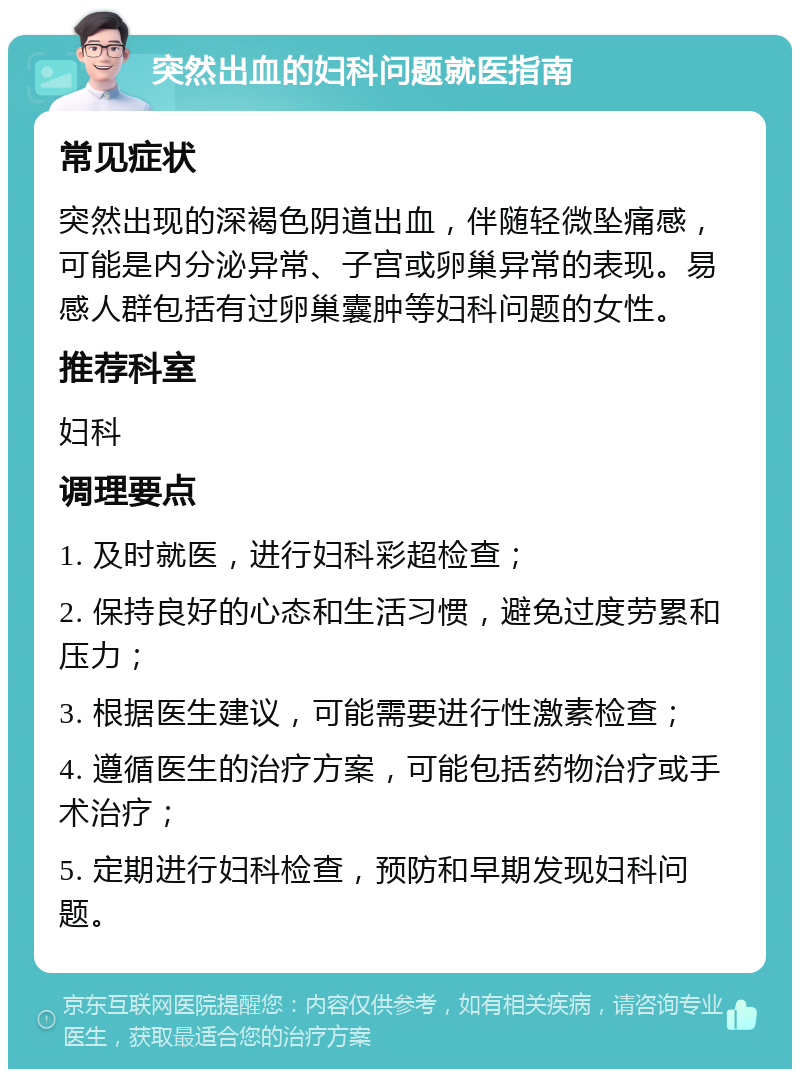 突然出血的妇科问题就医指南 常见症状 突然出现的深褐色阴道出血，伴随轻微坠痛感，可能是内分泌异常、子宫或卵巢异常的表现。易感人群包括有过卵巢囊肿等妇科问题的女性。 推荐科室 妇科 调理要点 1. 及时就医，进行妇科彩超检查； 2. 保持良好的心态和生活习惯，避免过度劳累和压力； 3. 根据医生建议，可能需要进行性激素检查； 4. 遵循医生的治疗方案，可能包括药物治疗或手术治疗； 5. 定期进行妇科检查，预防和早期发现妇科问题。