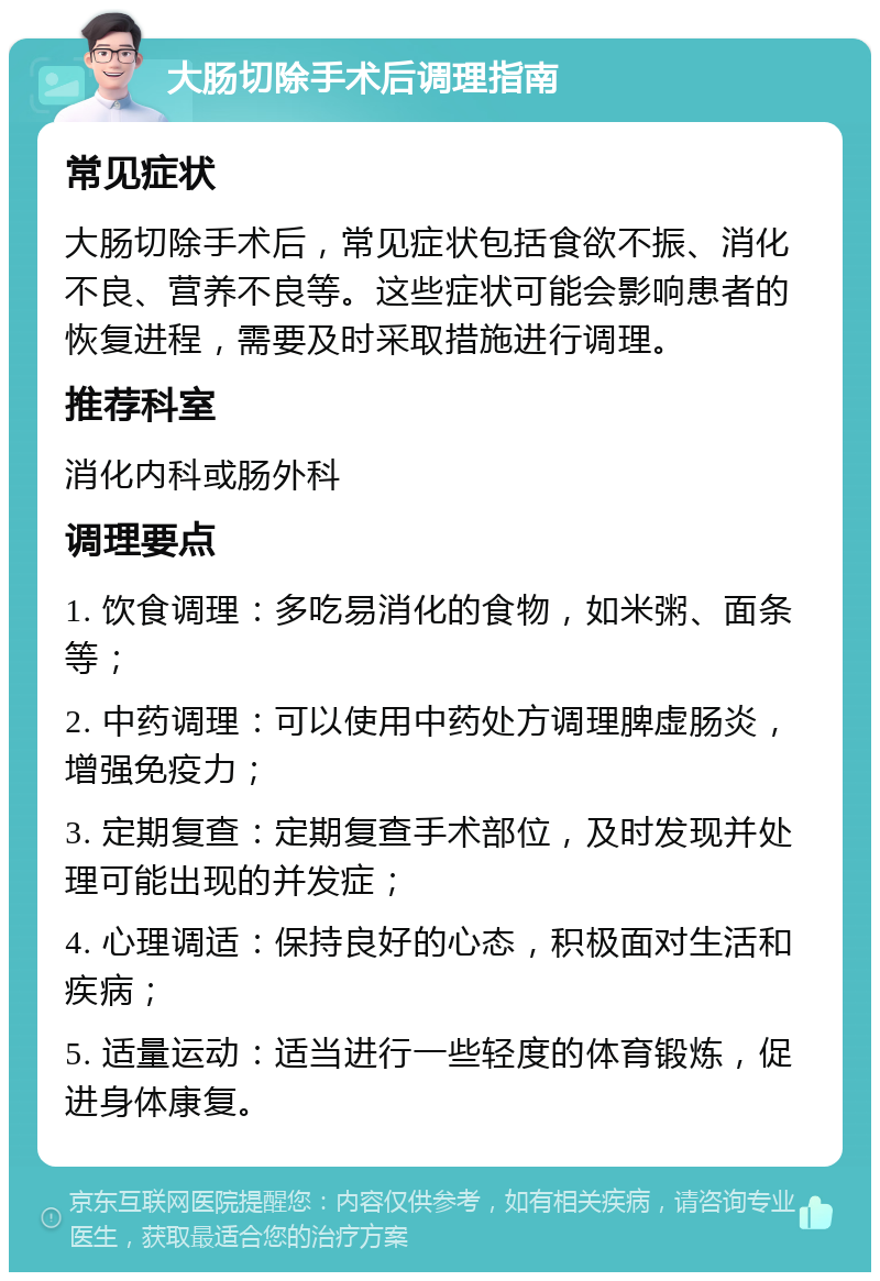 大肠切除手术后调理指南 常见症状 大肠切除手术后，常见症状包括食欲不振、消化不良、营养不良等。这些症状可能会影响患者的恢复进程，需要及时采取措施进行调理。 推荐科室 消化内科或肠外科 调理要点 1. 饮食调理：多吃易消化的食物，如米粥、面条等； 2. 中药调理：可以使用中药处方调理脾虚肠炎，增强免疫力； 3. 定期复查：定期复查手术部位，及时发现并处理可能出现的并发症； 4. 心理调适：保持良好的心态，积极面对生活和疾病； 5. 适量运动：适当进行一些轻度的体育锻炼，促进身体康复。